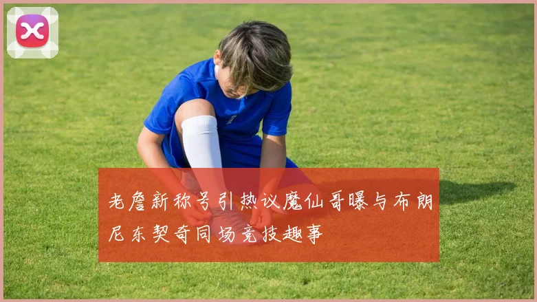 老詹新称号引热议魔仙哥曝与布朗尼东契奇同场竞技趣事