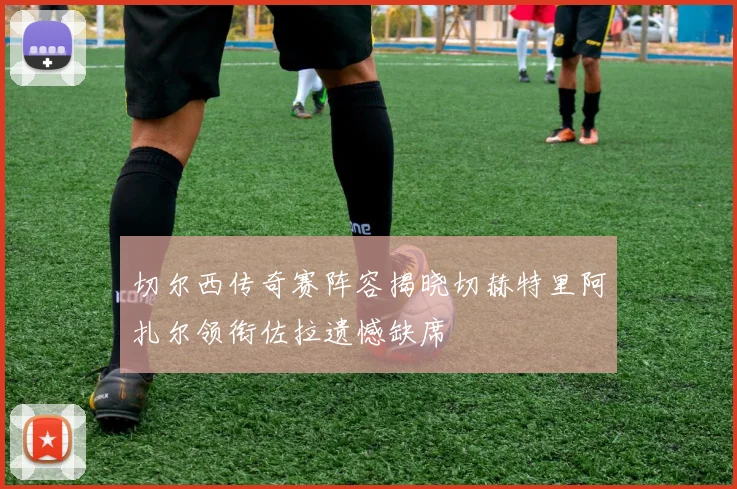 切尔西传奇赛阵容揭晓切赫特里阿扎尔领衔佐拉遗憾缺席