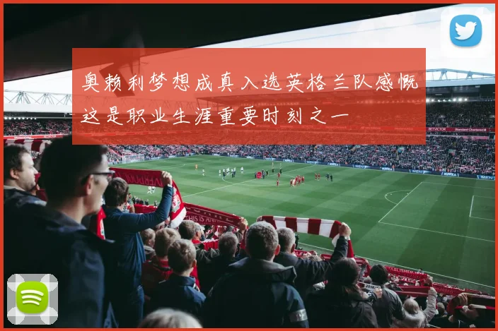 奥赖利梦想成真入选英格兰队感慨这是职业生涯重要时刻之一