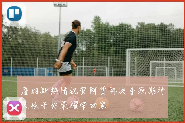 詹姆斯热情祝贺阿贾再次夺冠期待大妹子将荣耀带回家