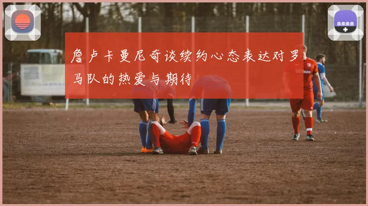 詹卢卡曼尼奇谈续约心态表达对罗马队的热爱与期待
