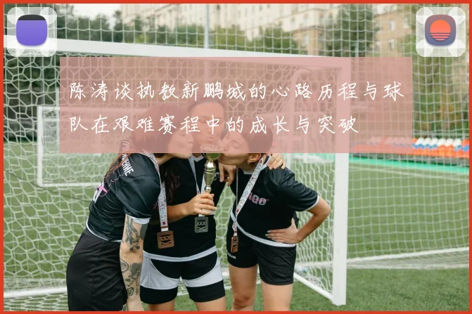 陈涛谈执教新鹏城的心路历程与球队在艰难赛程中的成长与突破
