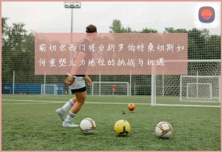 前切尔西门将分析罗伯特桑切斯如何重塑主力地位的挑战与机遇
