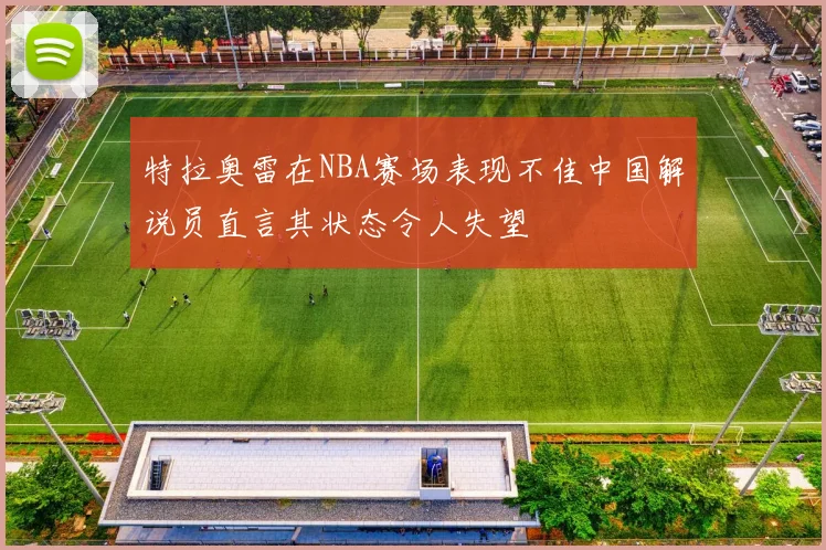 特拉奥雷在NBA赛场表现不佳中国解说员直言其状态令人失望