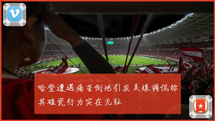 哈登遭遇痛苦倒地引发美媒调侃称其碰瓷行为实在无耻