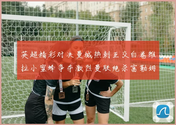 英超精彩对决曼城热刺互交白卷维拉小蜜蜂争夺激烈曼联绝杀富勒姆逆转胜利