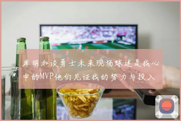 库明加谈勇士未来现场球迷是我心中的MVP他们见证我的努力与投入
