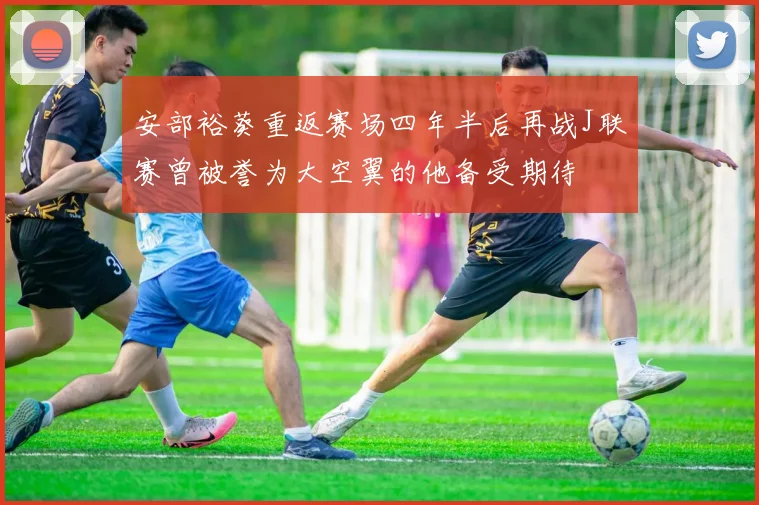 安部裕葵重返赛场四年半后再战J联赛曾被誉为大空翼的他备受期待