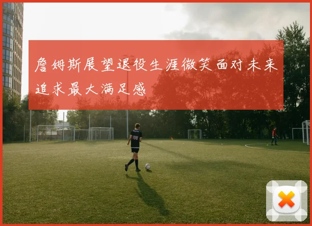 詹姆斯展望退役生涯微笑面对未来追求最大满足感