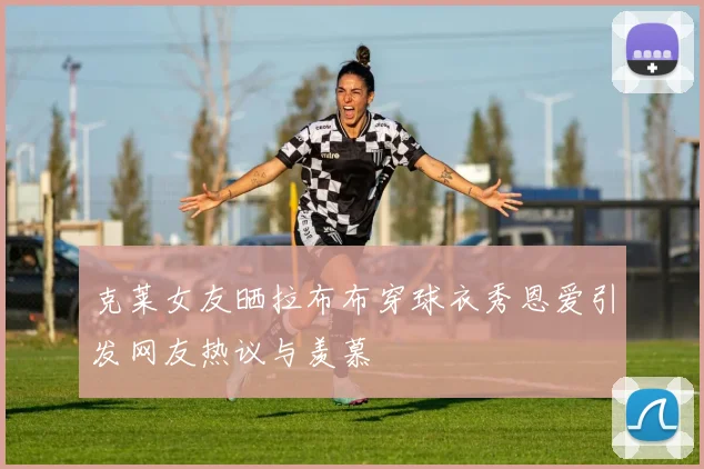 克莱女友晒拉布布穿球衣秀恩爱引发网友热议与羡慕