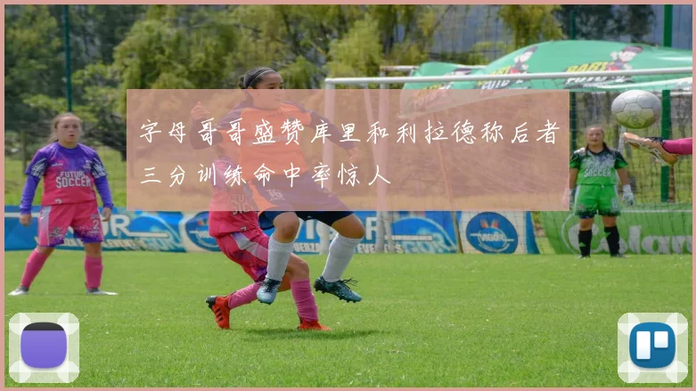 字母哥哥盛赞库里和利拉德称后者三分训练命中率惊人