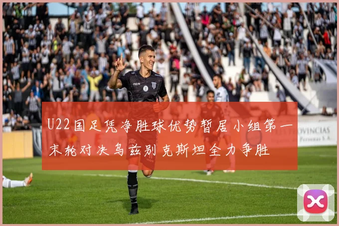 U22国足凭净胜球优势暂居小组第一末轮对决乌兹别克斯坦全力争胜