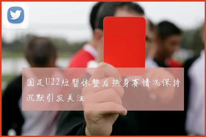 国足U22短暂休整后热身赛情况保持沉默引发关注