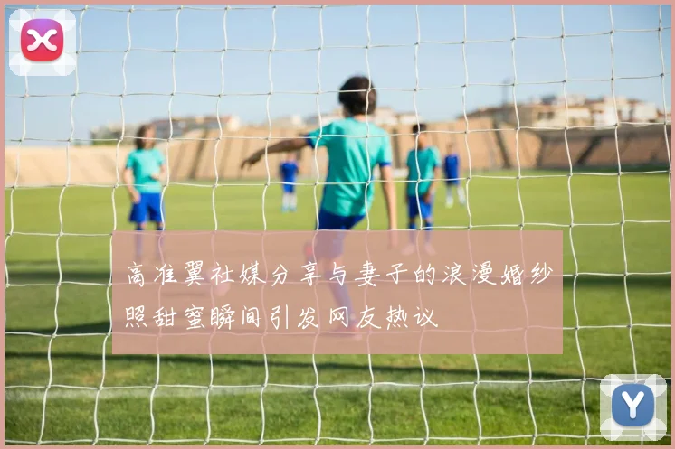高准翼社媒分享与妻子的浪漫婚纱照甜蜜瞬间引发网友热议