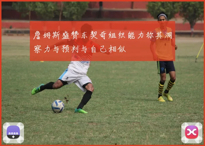 詹姆斯盛赞东契奇组织能力称其洞察力与预判与自己相似