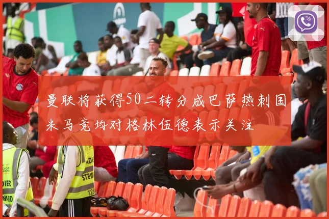 曼联将获得50二转分成巴萨热刺国米马竞均对格林伍德表示关注