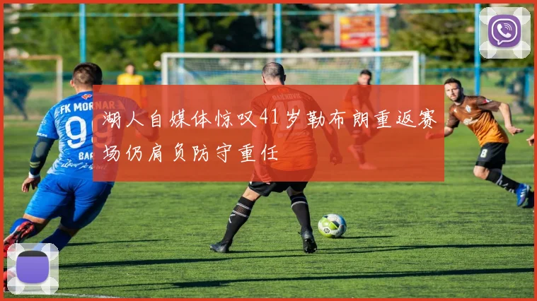 湖人自媒体惊叹41岁勒布朗重返赛场仍肩负防守重任