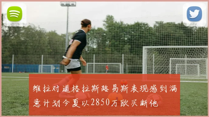 维拉对道格拉斯路易斯表现感到满意计划今夏以2850万欧买断他