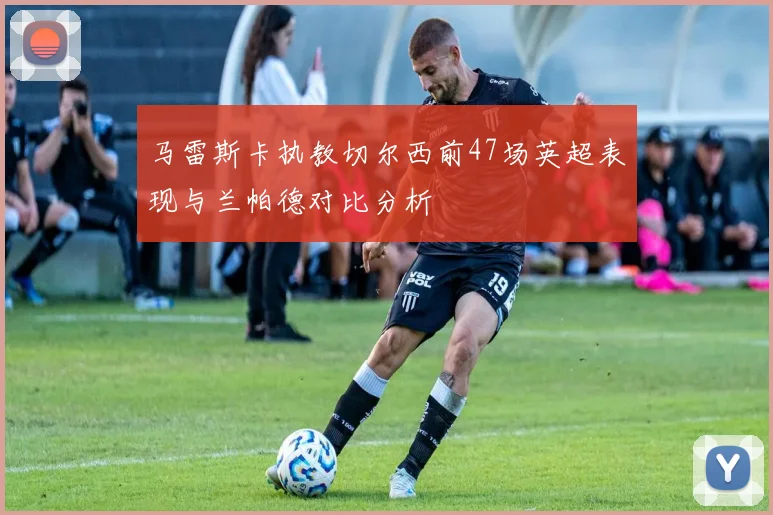 马雷斯卡执教切尔西前47场英超表现与兰帕德对比分析
