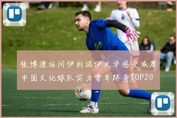 张博源访问伊利诺伊大学感受浓厚中国文化球队实力常年跻身TOP20