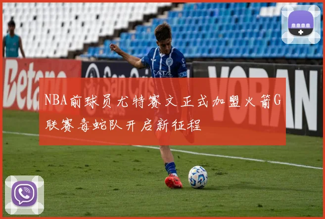 NBA前球员尤特赛文正式加盟火箭G联赛毒蛇队开启新征程