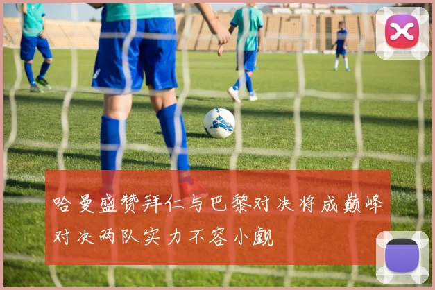 哈曼盛赞拜仁与巴黎对决将成巅峰对决两队实力不容小觑