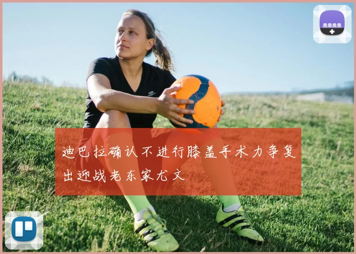 迪巴拉确认不进行膝盖手术力争复出迎战老东家尤文