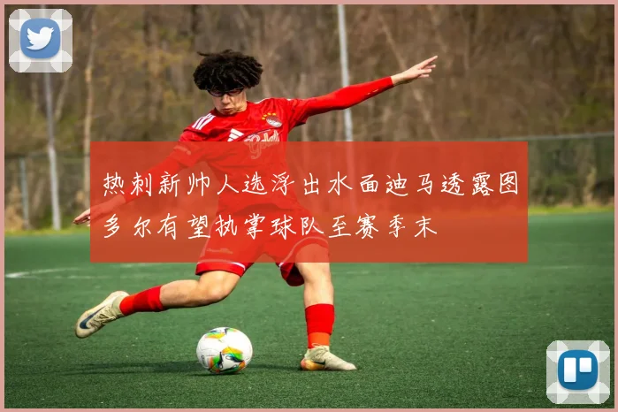 热刺新帅人选浮出水面迪马透露图多尔有望执掌球队至赛季末