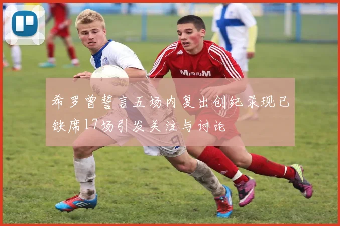 希罗曾誓言五场内复出创纪录现已缺席17场引发关注与讨论