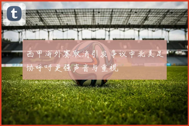 西甲海外赛取消引发争议中北美足协呼吁更强声音与重视