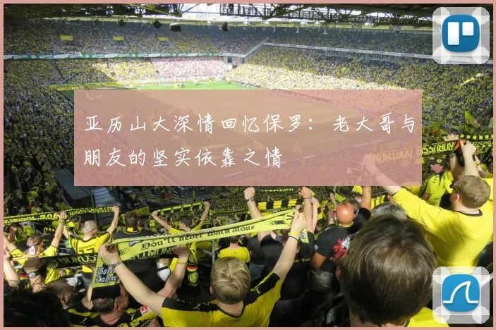 亚历山大深情回忆保罗：老大哥与朋友的坚实依靠之情