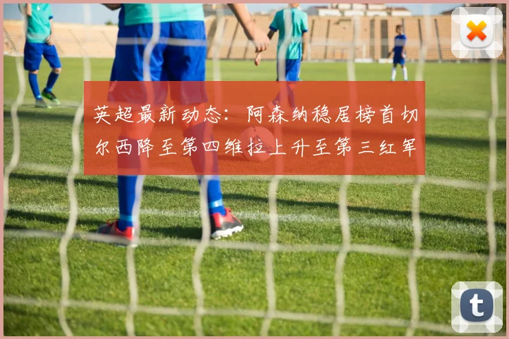 英超最新动态：阿森纳稳居榜首切尔西降至第四维拉上升至第三红军继续第八