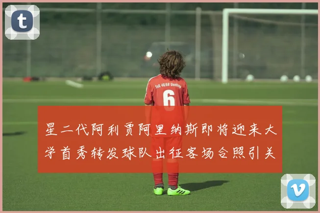 星二代阿利贾阿里纳斯即将迎来大学首秀转发球队出征客场合照引关注