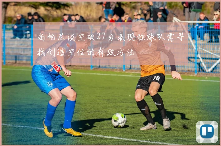 尚帕尼谈空砍27分表现称球队需寻找创造空位的有效方法