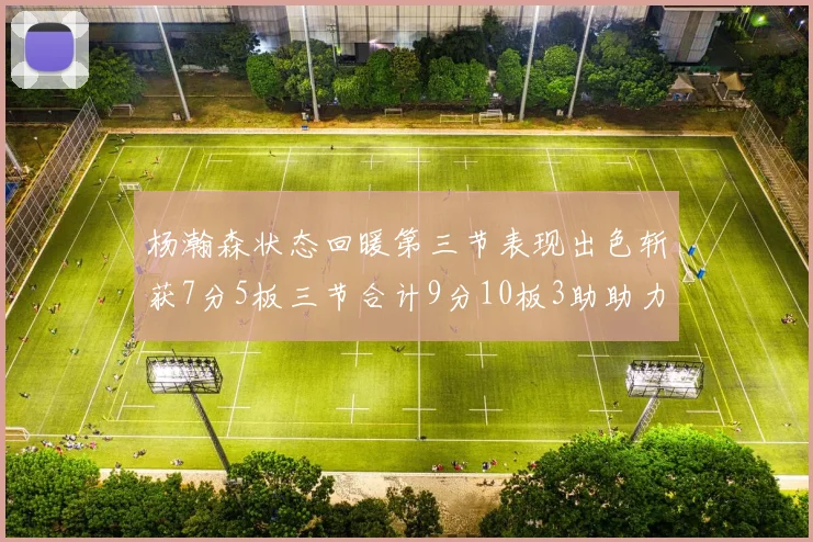 杨瀚森状态回暖第三节表现出色斩获7分5板三节合计9分10板3助助力球队反击