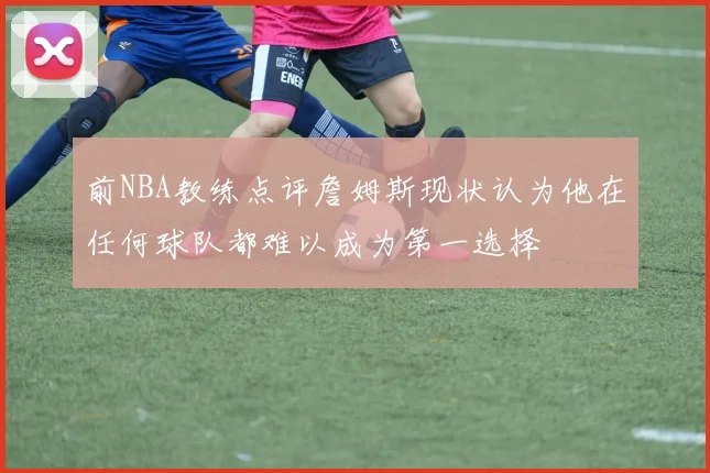 前NBA教练点评詹姆斯现状认为他在任何球队都难以成为第一选择