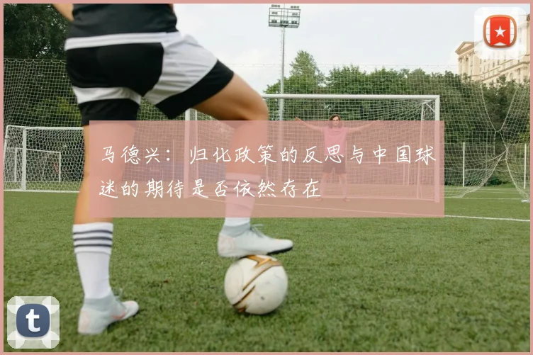 马德兴：归化政策的反思与中国球迷的期待是否依然存在