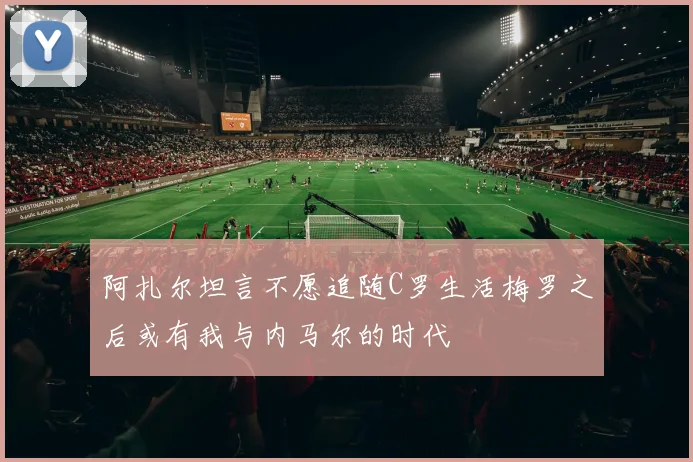 阿扎尔坦言不愿追随C罗生活梅罗之后或有我与内马尔的时代