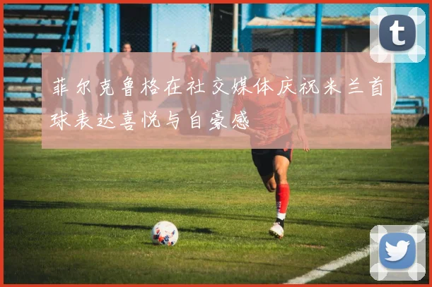 菲尔克鲁格在社交媒体庆祝米兰首球表达喜悦与自豪感