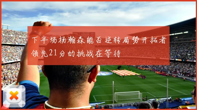 下半场杨瀚森能否逆转局势开拓者领先21分的挑战在等待